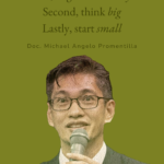 “First, begin with a ‘why.’ Ask yourself why do you want to be a scientist because your answer will lead to your passion to move you, to thrive and progress in spite of the many challenges you will be facing.” “Second, think big. Think big by thinking about those global problems you wish to solve, or be part of the solution. Think big by expanding your horizons to enrich your world view.” “Lastly, start small. Start in your own backyard, in your school or in your community. Start with the limited resources you have. Learn well from these failed small starts to move you closer to your goal or dream.” - Doc. Michael Angelo Promentilla